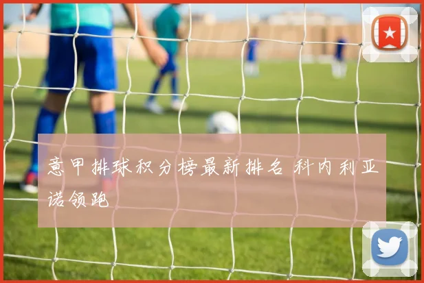 意甲排球积分榜最新排名 科内利亚诺领跑
