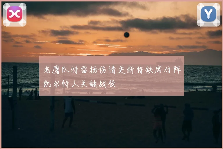 老鹰队特雷杨伤情更新将缺席对阵凯尔特人关键战役