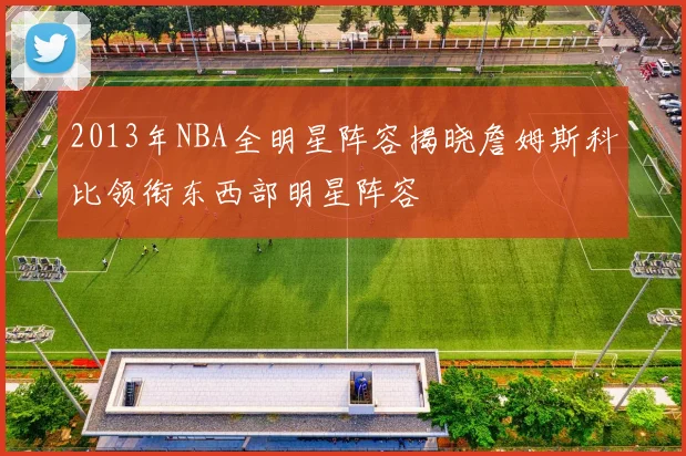2013年NBA全明星阵容揭晓詹姆斯科比领衔东西部明星阵容