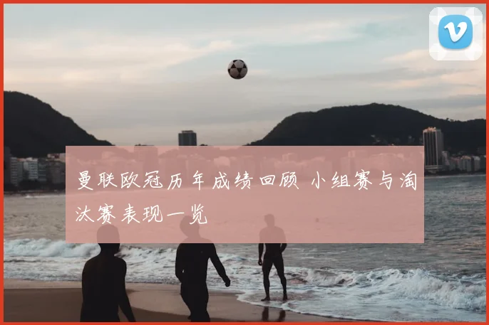 曼联欧冠历年成绩回顾 小组赛与淘汰赛表现一览