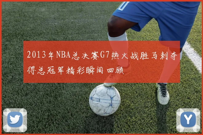 2013年NBA总决赛G7热火战胜马刺夺得总冠军精彩瞬间回顾