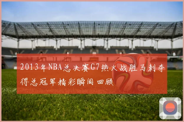 2013年NBA总决赛G7热火战胜马刺夺得总冠军精彩瞬间回顾