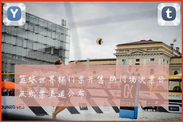 篮球世界杯门票开售 热门场次票价及购票渠道公布