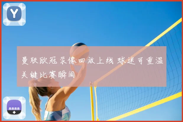 曼联欧冠录像回放上线 球迷可重温关键比赛瞬间