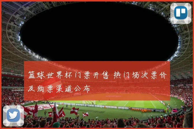 篮球世界杯门票开售 热门场次票价及购票渠道公布