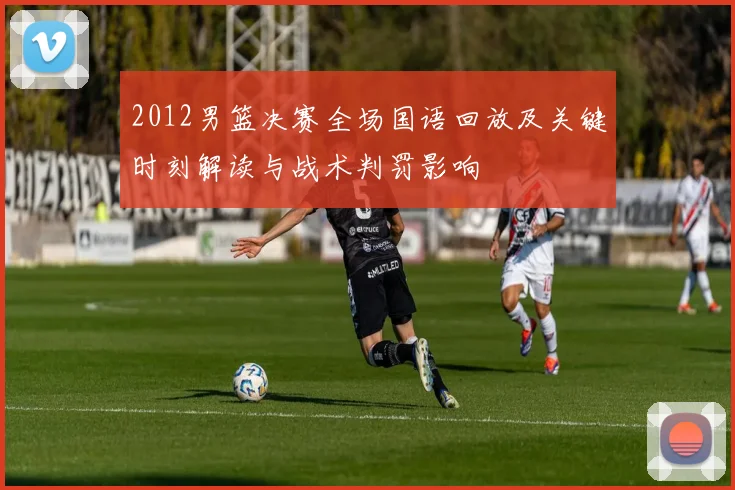 2012男篮决赛全场国语回放及关键时刻解读与战术判罚影响