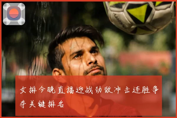 女排今晚直播迎战劲敌冲击连胜争夺关键排名