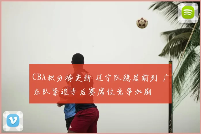 CBA积分榜更新 辽宁队稳居前列 广东队紧追季后赛席位竞争加剧