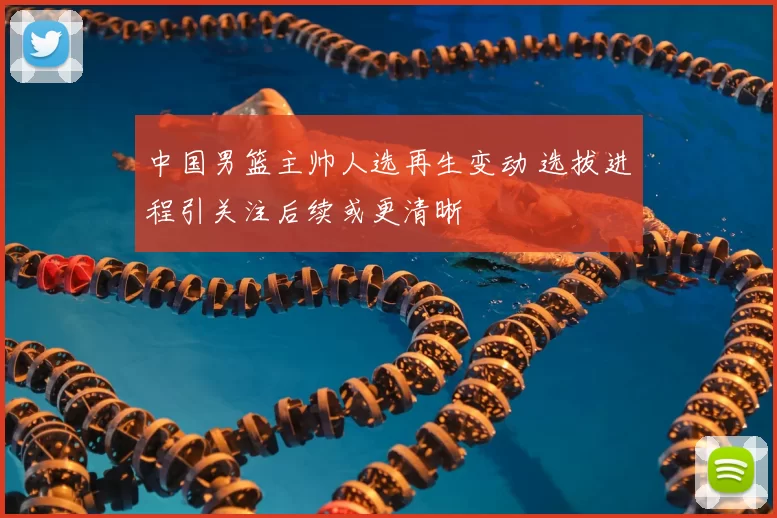中国男篮主帅人选再生变动 选拔进程引关注后续或更清晰