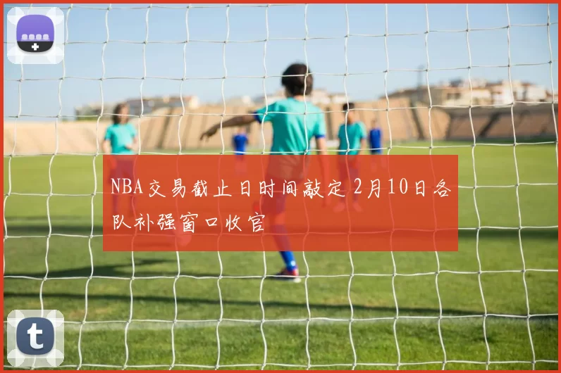 NBA交易截止日时间敲定 2月10日各队补强窗口收官