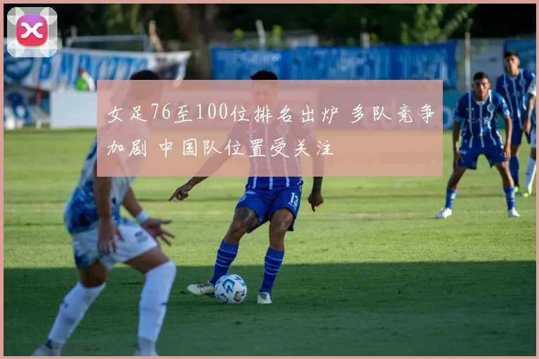 女足76至100位排名出炉 多队竞争加剧 中国队位置受关注