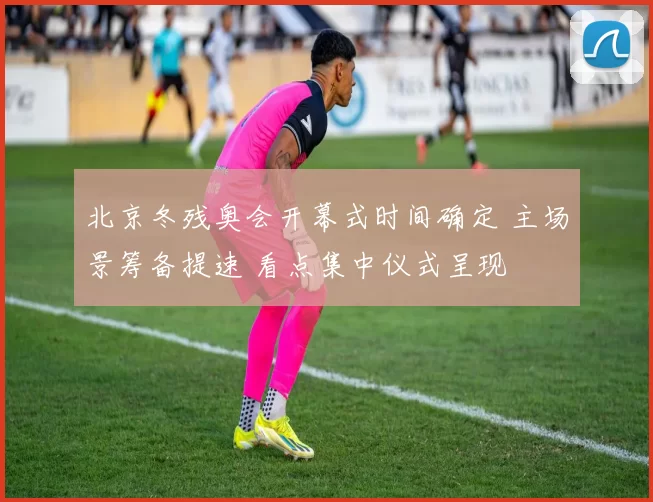 北京冬残奥会开幕式时间确定 主场景筹备提速 看点集中仪式呈现