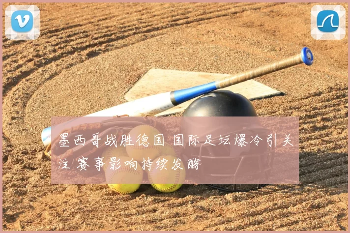 墨西哥战胜德国 国际足坛爆冷引关注 赛事影响持续发酵