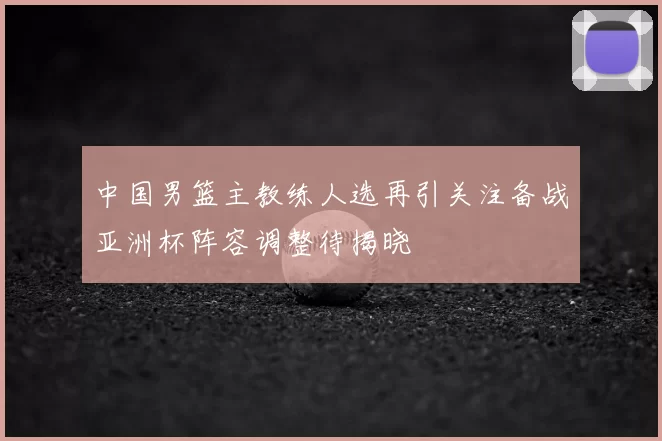 中国男篮主教练人选再引关注备战亚洲杯阵容调整待揭晓