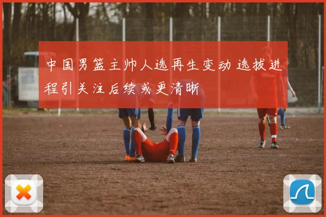 中国男篮主帅人选再生变动 选拔进程引关注后续或更清晰