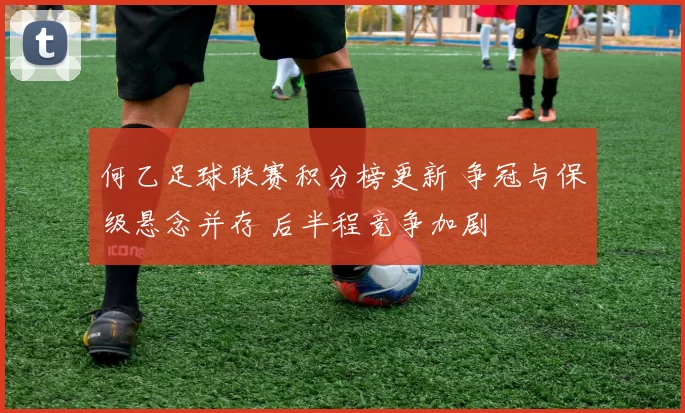 何乙足球联赛积分榜更新 争冠与保级悬念并存 后半程竞争加剧