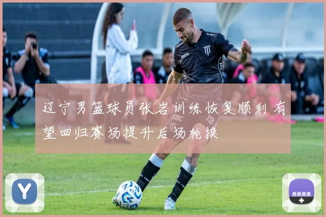 辽宁男篮球员张岩训练恢复顺利 有望回归赛场提升后场轮换