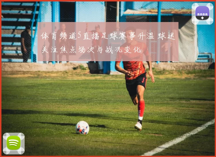 体育频道5直播足球赛事升温 球迷关注焦点场次与战况变化