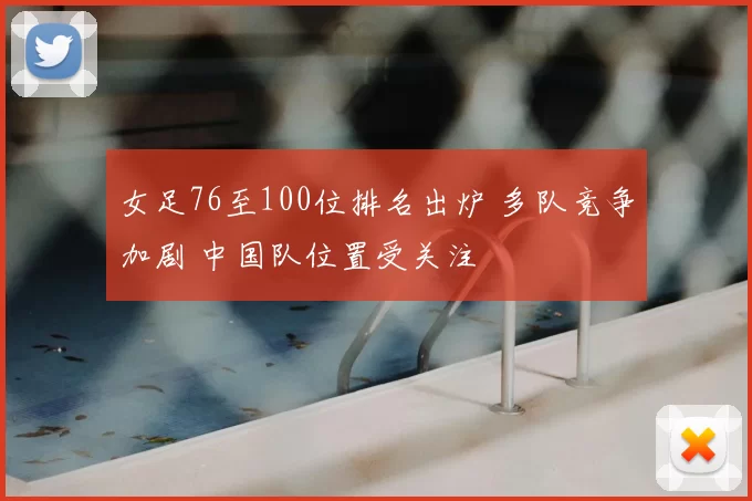 女足76至100位排名出炉 多队竞争加剧 中国队位置受关注