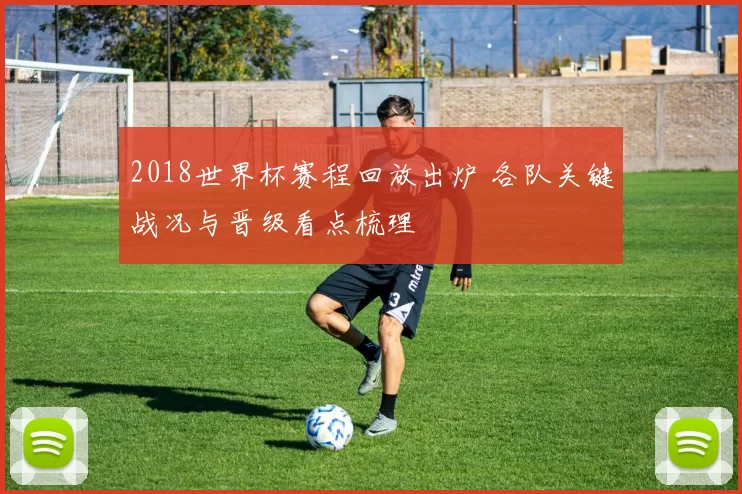 2018世界杯赛程回放出炉 各队关键战况与晋级看点梳理