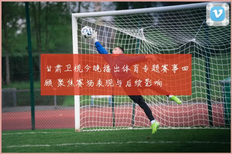 甘肃卫视今晚播出体育专题赛事回顾 聚焦赛场表现与后续影响