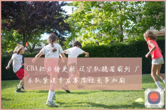 CBA积分榜更新 辽宁队稳居前列 广东队紧追季后赛席位竞争加剧