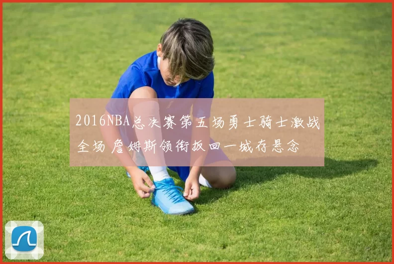 2016NBA总决赛第五场勇士骑士激战全场 詹姆斯领衔扳回一城存悬念