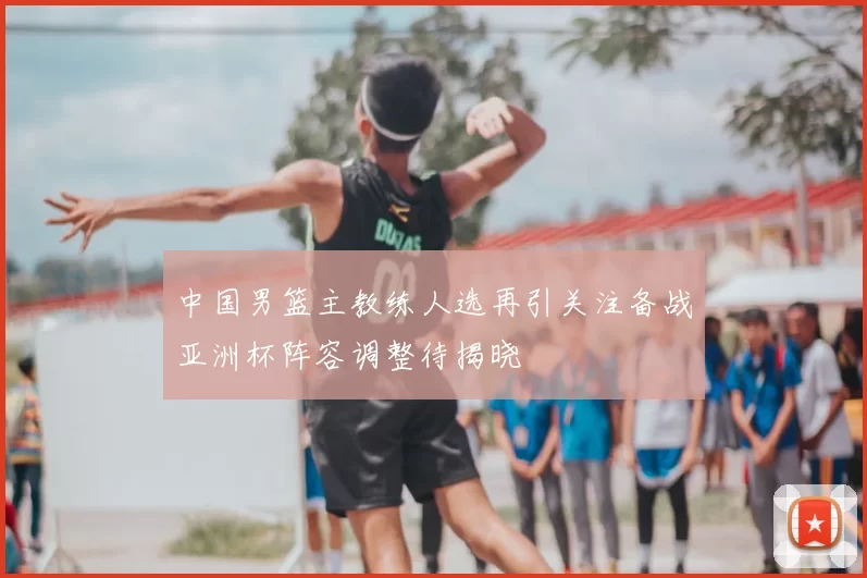 中国男篮主教练人选再引关注备战亚洲杯阵容调整待揭晓
