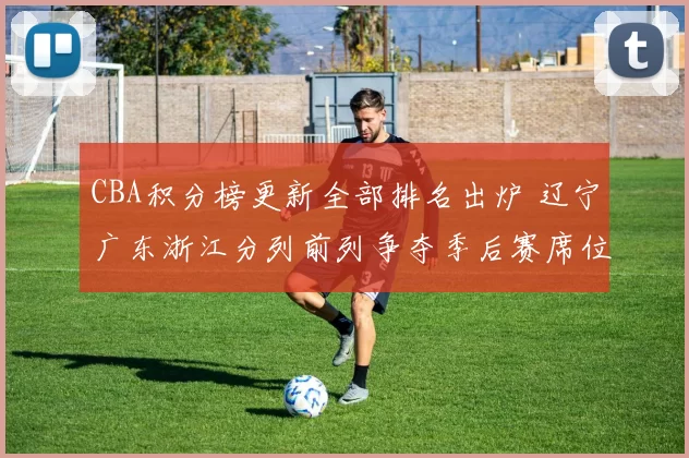 CBA积分榜更新全部排名出炉 辽宁广东浙江分列前列争夺季后赛席位
