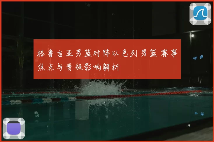 格鲁吉亚男篮对阵以色列男篮 赛事焦点与晋级影响解析